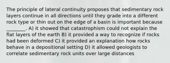 The principle of lateral continuity proposes that sedimentary rock layers continue in all directions until they grade into a different rock type or thin out on the edge of a basin is important because ________. A) it showed that catastrophism could not explain the flat layers of the earth B) it provided a way to recognize if rocks had been deformed C) it provided an explanation how rocks behave in a depositional setting D) it allowed geologists to correlate sedimentary rock units over large distances