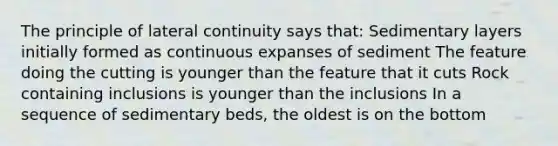 The principle of lateral continuity says that: Sedimentary layers initially formed as continuous expanses of sediment The feature doing the cutting is younger than the feature that it cuts Rock containing inclusions is younger than the inclusions In a sequence of sedimentary beds, the oldest is on the bottom