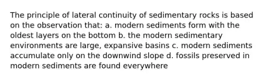 The principle of lateral continuity of sedimentary rocks is based on the observation that: a. modern sediments form with the oldest layers on the bottom b. the modern <a href='https://www.questionai.com/knowledge/k7qWmel8Qt-sedimentary-environments' class='anchor-knowledge'>sedimentary environments</a> are large, expansive basins c. modern sediments accumulate only on the downwind slope d. fossils preserved in modern sediments are found everywhere