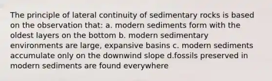 The principle of lateral continuity of sedimentary rocks is based on the observation that: a. modern sediments form with the oldest layers on the bottom b. modern sedimentary environments are large, expansive basins c. modern sediments accumulate only on the downwind slope d.fossils preserved in modern sediments are found everywhere