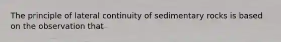 The principle of lateral continuity of sedimentary rocks is based on the observation that