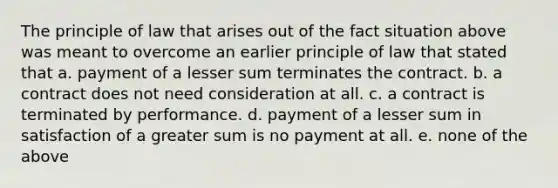 The principle of law that arises out of the fact situation above was meant to overcome an earlier principle of law that stated that a. payment of a lesser sum terminates the contract. b. a contract does not need consideration at all. c. a contract is terminated by performance. d. payment of a lesser sum in satisfaction of a greater sum is no payment at all. e. none of the above