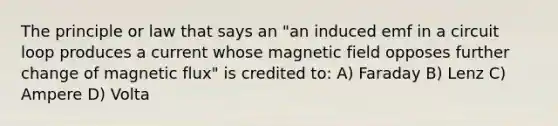 The principle or law that says an "an induced emf in a circuit loop produces a current whose magnetic field opposes further change of magnetic flux" is credited to: A) Faraday B) Lenz C) Ampere D) Volta