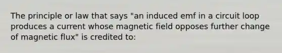 The principle or law that says "an induced emf in a circuit loop produces a current whose magnetic field opposes further change of magnetic flux" is credited to: