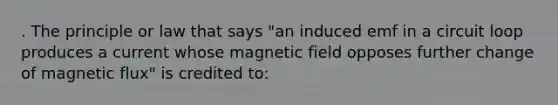 . The principle or law that says "an induced emf in a circuit loop produces a current whose magnetic field opposes further change of magnetic flux" is credited to: