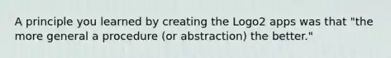 A principle you learned by creating the Logo2 apps was that "the more general a procedure (or abstraction) the better."