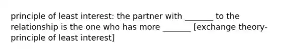 principle of least interest: the partner with _______ to the relationship is the one who has more _______ [exchange theory-principle of least interest]