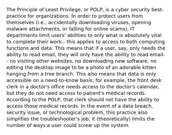 The Principle of Least Privilege, or POLP, is a cyber security best-practice for organizations. In order to protect users from themselves (i.e., accidentally downloading viruses, opening malware attachments, or falling for online scams), IT departments limit users' abilities to only what is absolutely vital to complete their work-- this applies to access to both computing functions and data. This means that if a user, say, only needs the ability to read email, they will only have the ability to read email-- no visiting other websites, no downloading new software, no editing the desktop image to be a photo of an adorable kitten hanging from a tree branch. This also means that data is only accessible on a need-to-know basis; for example, the front desk clerk in a doctor's office needs access to the doctor's calendar, but they do not need access to patient's medical records. According to the POLP, that clerk should not have the ability to access those medical records. In the event of a data breach, security issue, or technological problem, this practice also simplifies the troubleshooter's job; it (theoretically) limits the number of ways a user could screw up the system.