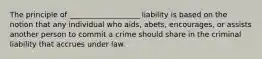 The principle of ___________________ liability is based on the notion that any individual who aids, abets, encourages, or assists another person to commit a crime should share in the criminal liability that accrues under law.