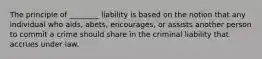 The principle of ________ liability is based on the notion that any individual who aids, abets, encourages, or assists another person to commit a crime should share in the criminal liability that accrues under law.