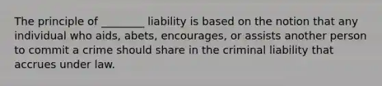 The principle of ________ liability is based on the notion that any individual who aids, abets, encourages, or assists another person to commit a crime should share in the criminal liability that accrues under law.