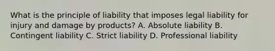 What is the principle of liability that imposes legal liability for injury and damage by products? A. Absolute liability B. Contingent liability C. Strict liability D. Professional liability