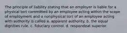 The principle of liability stating that an employer is liable for a physical tort committed by an employee acting within the scope of employment and a nonphysical tort of an employee acting with authority is called a. apparent authority. b. the equal dignities rule. c. fiduciary control. d. respondeat superior.