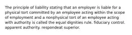 The principle of liability stating that an employer is liable for a physical tort committed by an employee acting within the scope of employment and a nonphysical tort of an employee acting with authority is called the equal dignities rule. fiduciary control. apparent authority. respondeat superior.