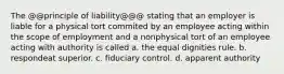 The @@principle of liability@@@ stating that an employer is liable for a physical tort commited by an employee acting within the scope of employment and a nonphysical tort of an employee acting with authority is called a. the equal dignities rule. b. respondeat superior. c. fiduciary control. d. apparent authority