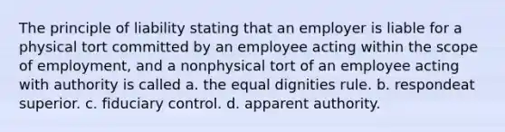 The principle of liability stating that an employer is liable for a physical tort committed by an employee acting within the scope of employment, and a nonphysical tort of an employee acting with authority is called a. the equal dignities rule. b. respondeat superior. c. fiduciary control. d. apparent authority.