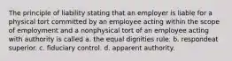 The principle of liability stating that an employer is liable for a physical tort committed by an employee acting within the scope of employment and a nonphysical tort of an employee acting with authority is called a. the equal dignities rule. b. respondeat superior. c. fiduciary control. d. apparent authority.