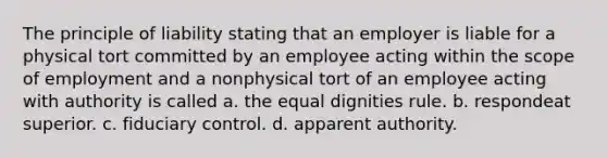 The principle of liability stating that an employer is liable for a physical tort committed by an employee acting within the scope of employment and a nonphysical tort of an employee acting with authority is called a. the equal dignities rule. b. respondeat superior. c. fiduciary control. d. apparent authority.