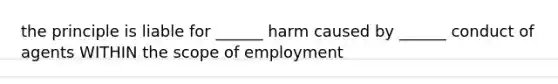 the principle is liable for ______ harm caused by ______ conduct of agents WITHIN the scope of employment