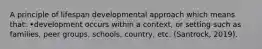 A principle of lifespan developmental approach which means that: •development occurs within a context, or setting such as families, peer groups, schools, country, etc. (Santrock, 2019).