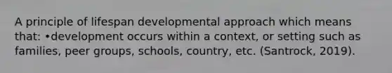 A principle of lifespan developmental approach which means that: •development occurs within a context, or setting such as families, peer groups, schools, country, etc. (Santrock, 2019).