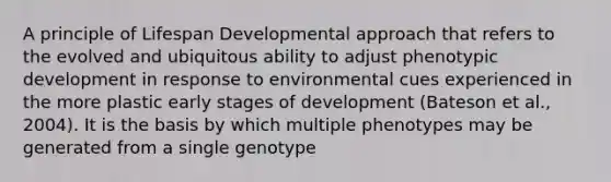 A principle of Lifespan Developmental approach that refers to the evolved and ubiquitous ability to adjust phenotypic development in response to environmental cues experienced in the more plastic early stages of development (Bateson et al., 2004). It is the basis by which multiple phenotypes may be generated from a single genotype