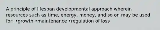 A principle of lifespan developmental approach wherein resources such as time, energy, money, and so on may be used for: •growth •maintenance •regulation of loss