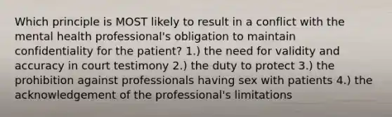 Which principle is MOST likely to result in a conflict with the mental health professional's obligation to maintain confidentiality for the patient? 1.) the need for validity and accuracy in court testimony 2.) the duty to protect 3.) the prohibition against professionals having sex with patients 4.) the acknowledgement of the professional's limitations