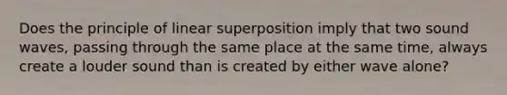 Does the principle of linear superposition imply that two sound waves, passing through the same place at the same time, always create a louder sound than is created by either wave alone?