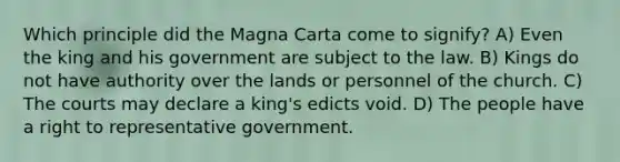 Which principle did the Magna Carta come to signify? A) Even the king and his government are subject to the law. B) Kings do not have authority over the lands or personnel of the church. C) The courts may declare a king's edicts void. D) The people have a right to representative government.