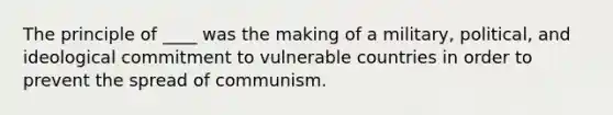 The principle of ____ was the making of a military, political, and ideological commitment to vulnerable countries in order to prevent the spread of communism.