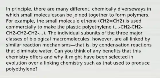 In principle, there are many different, chemically diverseways in which small moleculescan be joined together to form polymers. For example, the small molecule ethene (CH2=CH2) is used commercially to make the plastic polyethylene (...-CH2-CH2- CH2-CH2-CH2-...). The individual subunits of the three major classes of biological macromolecules, however, are all linked by similar reaction mechanisms—that is, by condensation reactions that eliminate water. Can you think of any benefits that this chemistry offers and why it might have been selected in evolution over a linking chemistry such as that used to produce polyethylene?