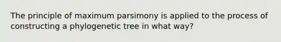 The principle of maximum parsimony is applied to the process of constructing a phylogenetic tree in what way?