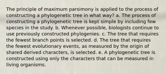 The principle of maximum parsimony is applied to the process of constructing a phylogenetic tree in what way? a. The process of constructing a phylogenetic tree is kept simple by including few species in the study. b. Whenever possible, biologists continue to use previously constructed phylogenies. c. The tree that requires the fewest branch points is selected. d. The tree that requires the fewest evolutionary events, as measured by the origin of shared derived characters, is selected. e. A phylogenetic tree is constructed using only the characters that can be measured in living organisms.