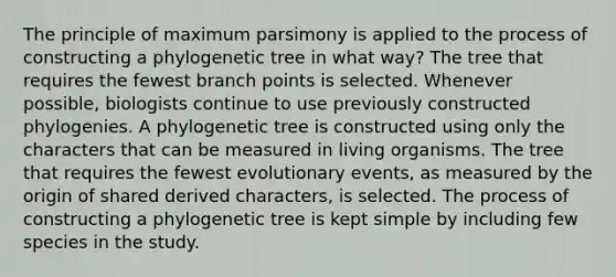 The principle of maximum parsimony is applied to the process of constructing a phylogenetic tree in what way? The tree that requires the fewest branch points is selected. Whenever possible, biologists continue to use previously constructed phylogenies. A phylogenetic tree is constructed using only the characters that can be measured in living organisms. The tree that requires the fewest evolutionary events, as measured by the origin of shared derived characters, is selected. The process of constructing a phylogenetic tree is kept simple by including few species in the study.