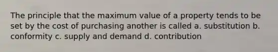 The principle that the maximum value of a property tends to be set by the cost of purchasing another is called a. substitution b. conformity c. supply and demand d. contribution