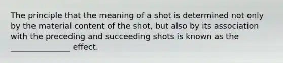 The principle that the meaning of a shot is determined not only by the material content of the shot, but also by its association with the preceding and succeeding shots is known as the _______________ effect.