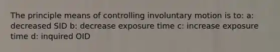 The principle means of controlling involuntary motion is to: a: decreased SID b: decrease exposure time c: increase exposure time d: inquired OID