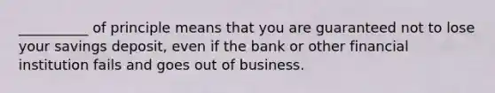 __________ of principle means that you are guaranteed not to lose your savings deposit, even if the bank or other financial institution fails and goes out of business.