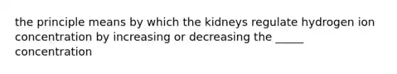 the principle means by which the kidneys regulate hydrogen ion concentration by increasing or decreasing the _____ concentration