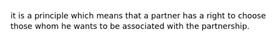 it is a principle which means that a partner has a right to choose those whom he wants to be associated with the partnership.