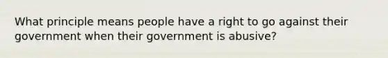 What principle means people have a right to go against their government when their government is abusive?