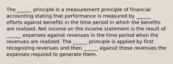 The ______ principle is a measurement principle of financial accounting stating that performance is measured by ______ efforts against benefits in the time period in which the benefits are realized. Net income on the income statement is the result of ______ expenses against revenues in the time period when the revenues are realized. The ______ principle is applied by first recognizing revenues and then ______ against those revenues the expenses required to generate them.