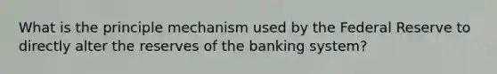 What is the principle mechanism used by the Federal Reserve to directly alter the reserves of the banking system?