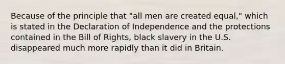 Because of the principle that "all men are created equal," which is stated in the Declaration of Independence and the protections contained in the Bill of Rights, black slavery in the U.S. disappeared much more rapidly than it did in Britain.