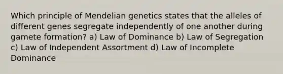 Which principle of Mendelian genetics states that the alleles of different genes segregate independently of one another during gamete formation? a) Law of Dominance b) Law of Segregation c) Law of Independent Assortment d) Law of Incomplete Dominance