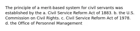 The principle of a merit-based system for civil servants was established by the a. Civil Service Reform Act of 1883. b. the U.S. Commission on Civil Rights. c. Civil Service Reform Act of 1978. d. the Office of Personnel Management