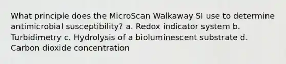 What principle does the MicroScan Walkaway SI use to determine antimicrobial susceptibility? a. Redox indicator system b. Turbidimetry c. Hydrolysis of a bioluminescent substrate d. Carbon dioxide concentration