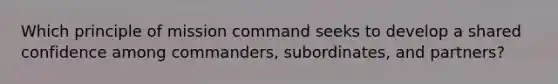 Which principle of mission command seeks to develop a shared confidence among commanders, subordinates, and partners?