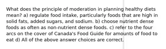 What does the principle of moderation in planning healthy diets mean? a) regulate food intake, particularly foods that are high in solid fats, added sugars, and sodium. b) choose nutrient dense foods as often as non-nutrient dense foods. c) refer to the four arcs on the cover of Canada's Food Guide for amounts of food to eat d) All of the above answer choices are correct.